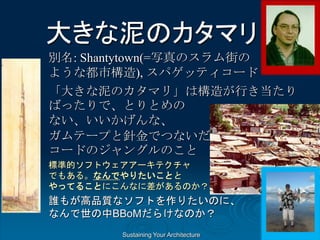 Sustaining Your Architecture
大きな泥のカタマリ
別名: Shantytown(=写真のスラム街の
ような都市構造), スパゲッティコード
「大きな泥のカタマリ」は構造が行き当たり
ばったりで、とりとめの
ない、いいかげんな、
ガムテープと針金でつないだ、スパゲッティ
コードのジャングルのこと
標準的ソフトウェアアーキテクチャ
でもある。なんでやりたいことと
やってることにこんなに差があるのか？
誰もが高品質なソフトを作りたいのに、
なんで世の中BBoMだらけなのか？
 