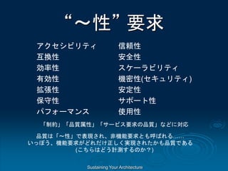 Sustaining Your Architecture
“～性” 要求
アクセシビリティ
互換性
効率性
有効性
拡張性
保守性
パフォーマンス
信頼性
安全性
スケーラビリティ
機密性(セキュリティ)
安定性
サポート性
使用性
「制約」「品質属性」「サービス要求の品質」などに対応
品質は「～性」で表現され、非機能要求とも呼ばれる……
いっぽう、機能要求がどれだけ正しく実現されたかも品質である
(こちらはどう計測するのか？)
 