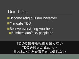 Don’t Do:
Become religious nor naysayer
Mandate TDD
Believe everything you hear
Numbers don’t lie, people do
TDDの信仰も拒絶も良くない
TDD必須とか止めよう
言われたことを盲目的に信じない
 