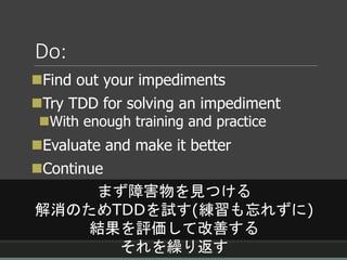 Do:
Find out your impediments
Try TDD for solving an impediment
With enough training and practice
Evaluate and make it better
Continue
まず障害物を見つける
解消のためTDDを試す(練習も忘れずに)
結果を評価して改善する
それを繰り返す
 