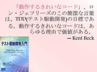 「動作するきれいなコード」、ロン・ジェフ
リーズのこの簡潔な言葉は、TDD(テスト
駆動開発)の目標である。動作するきれい
なコードは、あらゆる理由で価値がある。
─ Kent Beck
 