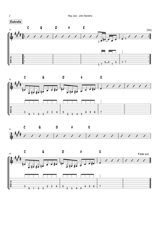 2                                                            Hey Joe - Jimi Hendrix

     Estrofa
                     C               G               D           A                   E
                                                                                                                                                    
                                                                                                                                                         (3x)

            
    16



                                                                                                                                  
                                                                                                              


                                                                                                                                                         
                                                                                                                                                        
                                                                                                          7
                                                                                                                 5 5
                                                                                                                       7
                                                                                                                           5   7




                 C                       G               D                       A                           E
        
    20



                                                                                                                                     
                                            
                                  




               3
                     0       1   2       3
                                             2   3   4   5
                                                             2       3   4       5
                                                                                         4   5   6           7




                C                G                   D               A                       E
       
    24



                                                                                                                                     


                 C                       G               D                   A                           E
        
    28                                                                                                                                         Fade out

                                                                                                                                 
                                            
                                  




               3
                     0   1       2       3
                                             2   3   4   5
                                                             2       3   4   5
                                                                                     4       5   6       7
 