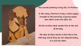The first painting, John did is "Hey Kid, Pick Me".
In this story you will meet Spinnaker, a rough and
tumble pup who is all skinned up, missing part of
his ear and his tail.
The story tells about how he got this way and how
he ended up at the pound.
This second painting is Hey Kid, I'm Patches.
In this story, Patches is truly a naïve puppy
brought to the pound by a young couple
who didn't want him after all.
He has no idea what awaits him at the end
of the day.
The idea of these stories is that this is the
30th day and if they are not adopted today,
it is over for them.
 