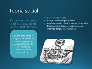 Es una ciencia que se
dedica al estudio de
la sociedad humana.
Se entiende como el
conjunto de individuos
que viven agrupados
en diversos tipos de
asociaciones,
colectividades e
instituciones.
Sus características son:
• Interacción de grupos sociales.
• Analizan los vínculos formales e informales.
• Busca explicar los entornos externos e
internos de los seres humanos.
 