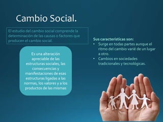 Es una alteración
apreciable de las
estructuras sociales, las
consecuencias y
manifestaciones de esas
estructuras ligadas a las
normas, los valores y a los
productos de las mismas
El estudio del cambio social comprende la
determinación de las causas o factores que
producen el cambio social. Sus características son:
• Surge en todas partes aunque el
ritmo del cambio varié de un lugar
a otro.
• Cambios en sociedades
tradicionales y tecnológicas.
 