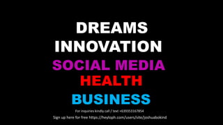 INNOVATION
SOCIAL MEDIA
BUSINESS
HEALTH
DREAMS
For inquiries kindly call / text +639353167854
Sign up here for free https://heyloph.com/users/site/joshuabokind
 