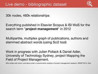 Live demo - bibliographic dataset
30k nodes, 460k relationships
Everything published in Elsevier Scopus & ISI WoS for the
search term "project management" in 2012
Multipartite, multiplex graph of publications, authors and
stemmed abstract words (using Sci2 tool)
Work in progress with Julien Pollack & Daniel Adler,
University of Technology Sydney, project Mapping the
Field of Project Management.
Who writes with whom, and about what: a scientometric analysis of project management research, IRNOP 2013, Oslo

 