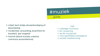 #muziek
gezellig
• citaat, kort stukje als aankondiging of
beoordeling
• incidentele verwerking, kwantiteit en
kwaliteit, ‘per ongeluk’
• licentie (stock muziek, creative
commons, buma/stemra)
niet:
• volledige nummers
• ter versiering
• op de voorgrond
• voor (politieke) campagnes
• zonder toestemming
 