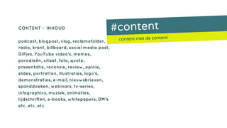 #content
content met de content
CONTENT = INHOUD
podcast, blogpost, vlog, reclamefolder,
radio, krant, billboard, social media post,
GIFjes, YouTube video’s, memes,
parodieën, citaat, foto, quote,
presentatie, recensie, review, opinie,
slides, portretten, illustraties, logo’s,
demonstraties, e-mail, nieuwsbrieven,
spanddoeken, webinars, tv-series,
infographics, muziek, animaties,
tijdschriften, e-books, whitepapers, DM’s
etc. etc. etc.
 