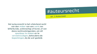 #auteursrecht
art. 1 Auteurswet
Het auteursrecht is het uitsluitend recht
van den maker van een werk van
letterkunde, wetenschap of kunst, of van
diens rechtverkrijgenden, om dit
openbaar te maken en te
verveelvoudigen, behoudens de
beperkingen, bij de wet gesteld.
 