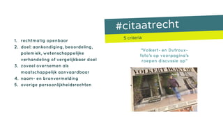 #citaatrecht
5 criteria
1. rechtmatig openbaar
2. doel: aankondiging, beoordeling,
polemiek, wetenschappelijke
verhandeling of vergelijkbaar doel
3. zoveel overnemen als
maatschappelijk aanvaardbaar
4. naam- en bronvermelding
5. overige persoonlijkheidsrechten
“Volkert- en Dutroux-
foto‘s op voorpagina‘s
roepen discussie op”
 