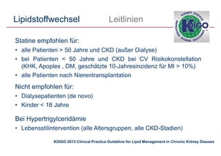 Lipidstoffwechsel Leitlinien
Statine empfohlen für:
• alle Patienten > 50 Jahre und CKD (außer Dialyse)
• bei Patienten < 50 Jahre und CKD bei CV Risikokonstellation
(KHK, Apoplex , DM, geschätzte 10-Jahresinzidenz für MI > 10%)
• alle Patienten nach Nierentransplantation
Nicht empfohlen für:
• Dialysepatienten (de novo)
• Kinder < 18 Jahre
Bei Hypertrigylceridämie
• Lebensstilintervention (alle Altersgruppen, alle CKD-Stadien)
KDIGO 2013 Clinical Practice Guideline for Lipid Management in Chronic Kidney Disease
 