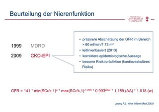 Beurteilung der Nierenfunktion
1999 MDRD
2009 CKD-EPI
• präzisere Abschätzung der GFR im Bereich
> 60 ml/min/1.73 m²
• leitlinienbasiert (2013)
• korrektere epidemiologische Aussage
• bessere Risikoprädiktion (kardiovaskuläres
Risiko)
GFR = 141 * min(SCr/k,1)a * max(SCr/k,1)-1.209 * 0.993Alter * 1.159 (AA) * 1.018 (w)
Levey AS, Ann Intern Med 2009
 
