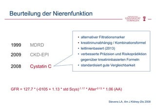 Beurteilung der Nierenfunktion
1999 MDRD
2009 CKD-EPI
2008 Cystatin C
• alternativer Filtrationsmarker
• kreatininunabhängig / Kombinationsformel
• leitlinienbasiert (2013)
• verbesserte Präzision und Risikoprädiktion
gegenüber kreatininbasierten Formeln
• standardisiert gute Vergleichbarkeit
GFR = 127.7 * (-0105 + 1.13 * std Scys)-1.17 * Alter-0.13 * 1.06 (AA)
Stevens LA, Am J KIdney Dis 2008
 
