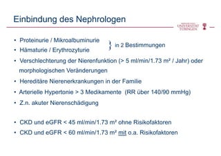 Einbindung des Nephrologen
• Proteinurie / Mikroalbuminurie
• Hämaturie / Erythrozyturie
• Verschlechterung der Nierenfunktion (> 5 ml/min/1.73 m² / Jahr) oder
morphologischen Veränderungen
• Hereditäre Nierenerkrankungen in der Familie
• Arterielle Hypertonie > 3 Medikamente (RR über 140/90 mmHg)
• Z.n. akuter Nierenschädigung
• CKD und eGFR < 45 ml/min/1.73 m² ohne Risikofaktoren
• CKD und eGFR < 60 ml/min/1.73 m² mit o.a. Risikofaktoren
in 2 Bestimmungen}
 