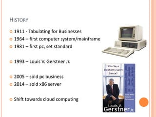 HISTORY
 1911 - Tabulating for Businesses
 1964 – first computer system/mainframe
 1981 – first pc, set standard
 1993 – Louis V. Gerstner Jr.
 2005 – sold pc business
 2014 – sold x86 server
 Shift towards cloud computing
 