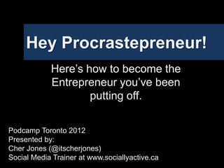 Hey Procrastepreneur!
            Here’s how to become the
            Entrepreneur you’ve been
                    putting off.


Podcamp Toronto 2012
Presented by:
Cher Jones (@itscherjones)
Social Media Trainer at www.sociallyactive.ca
 