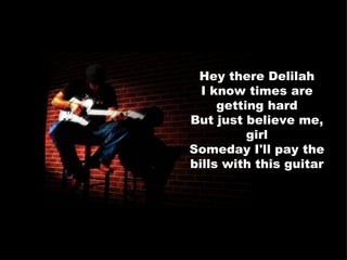 Hey there Delilah I know times are getting hard But just believe me, girl Someday I'll pay the bills with this guitar 