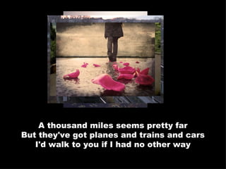 A thousand miles seems pretty far But they've got planes and trains and cars I'd walk to you if I had no other way 