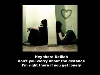 Hey there Delilah Don't you worry about the distance I'm right there if you get lonely 