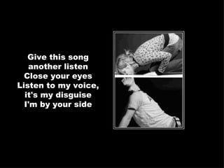 Give this song another listen Close your eyes Listen to my voice, it's my disguise I'm by your side 