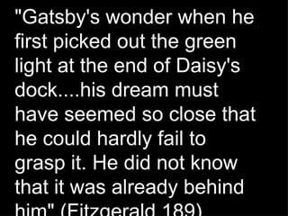 &quot;Gatsby's wonder when he first picked out the green light at the end of Daisy's dock....his dream must have seemed so close that he could hardly fail to grasp it. He did not know that it was already behind him&quot; (Fitzgerald 189). 