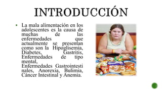  La mala alimentación en los
adolescentes es la causa de
muchas de las
enfermedades que
actualmente se presentan
como son la Hipoglisemia,
Diabetes, Gastritis,
Enfermedades de tipo
mental,
Enfermedades Gastrointesti
nales, Anorexia, Bulimia,
Cáncer Intestinal y Anemia.
 