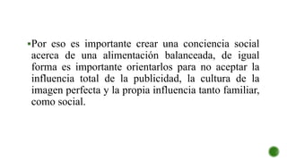 Por eso es importante crear una conciencia social
acerca de una alimentación balanceada, de igual
forma es importante orientarlos para no aceptar la
influencia total de la publicidad, la cultura de la
imagen perfecta y la propia influencia tanto familiar,
como social.
 