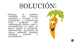  Elaborar un producto
saludable que contiene
zanahoria y naranja y las
propiedades q proporcionan
estos productos son:
carbohidratos, fosforo, calcio y
principalmente es pobre en
grasa, mejora la circulación,
rejuvenecedor, prevención de
cáncer, colesterol, obesidad,
insomnio, gastritis y
estreñimiento.
 