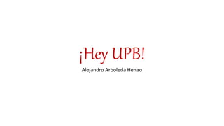 ¡Hey UPB!
Alejandro Arboleda Henao
 