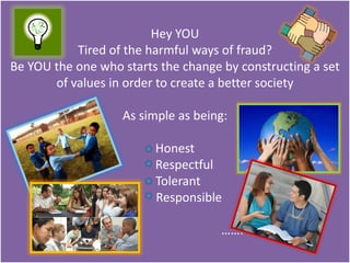 Hey YOU
           Tired of the harmful ways of fraud?
Be YOU the one who starts the change by constructing a set
       of values in order to create a better society

                   As simple as being:

                         Honest
                         Respectful
                         Tolerant
                         Responsible

                                     …….
 