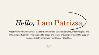 Hire me
Hello, I am Patrizsa
Meet your dedicated virtual assistant. I'm here to streamline tasks, offer insights, and
enhance productivity. I'm designed to adapt and learn, ensuring I provide the support
you need. Let's empower your journey together.
 