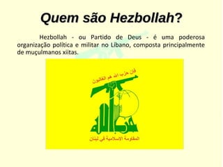 Quem são Hezbollah?
        Hezbollah - ou Partido de Deus - é uma poderosa
organização política e militar no Líbano, composta principalmente
de muçulmanos xiitas.
 