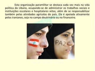 Esta organização paramilitar se destaca cada vez mais na vida
política do Líbano, ocupando-se de administrar os trabalhos sociais e
instituições escolares e hospitalares xiitas, além de se responsabilizar
também pelas atividades agrícolas do país. Ela é apoiada ativamente
pelos iranianos, seja no campo doutrinário ou no financeiro.
 