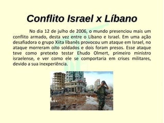 Conflito Israel x Líbano
        No dia 12 de julho de 2006, o mundo presenciou mais um
conflito armado, desta vez entre o Líbano e Israel. Em uma ação
desafiadora o grupo Xiita libanês provocou um ataque em Israel, no
ataque morreram oito soldados e dois foram presos. Esse ataque
teve como pretexto testar Ehudo Olmert, primeiro ministro
israelense, e ver como ele se comportaria em crises militares,
devido a sua inexperiência.
 