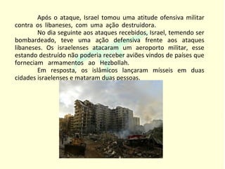 Após o ataque, Israel tomou uma atitude ofensiva militar
contra os libaneses, com uma ação destruidora.
        No dia seguinte aos ataques recebidos, Israel, temendo ser
bombardeado, teve uma ação defensiva frente aos ataques
libaneses. Os israelenses atacaram um aeroporto militar, esse
estando destruído não poderia receber aviões vindos de países que
forneciam armamentos ao Hezbollah.
        Em resposta, os islâmicos lançaram mísseis em duas
cidades israelenses e mataram duas pessoas.
 
