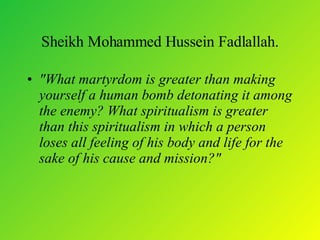Sheikh Mohammed Hussein Fadlallah. "What martyrdom is greater than making yourself a human bomb detonating it among the enemy? What spiritualism is greater than this spiritualism in which a person loses all feeling of his body and life for the sake of his cause and mission?"  
