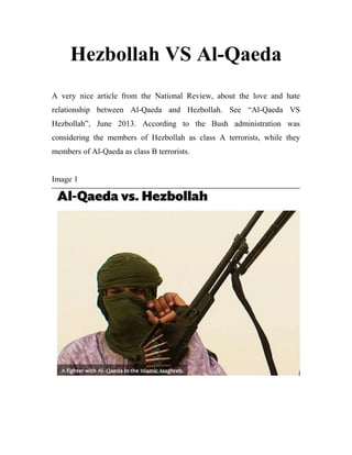 Hezbollah VS Al-Qaeda
A very nice article from the National Review, about the love and hate
relationship between Al-Qaeda and Hezbollah. See “Al-Qaeda VS
Hezbollah”, June 2013. According to the Bush administration was
considering the members of Hezbollah as class A terrorists, while they
members of Al-Qaeda as class B terrorists.
Image 1
 