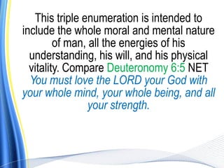 This triple enumeration is intended to
include the whole moral and mental nature
         of man, all the energies of his
  understanding, his will, and his physical
  vitality. Compare Deuteronomy 6:5 NET
  You must love the LORD your God with
your whole mind, your whole being, and all
                 your strength.
 