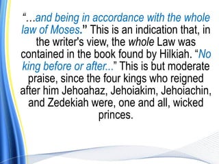 “…and being in accordance with the whole
law of Moses.” This is an indication that, in
    the writer's view, the whole Law was
contained in the book found by Hilkiah. “No
king before or after...” This is but moderate
  praise, since the four kings who reigned
after him Jehoahaz, Jehoiakim, Jehoiachin,
  and Zedekiah were, one and all, wicked
                    princes.
 