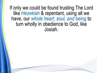 If only we could be found trusting The Lord
   like Hezekiah & repentant, using all we
 have, our whole heart, soul, and being to
     turn wholly in obedience to God, like
                     Josiah.
 