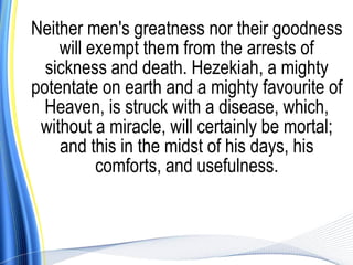 Neither men's greatness nor their goodness
    will exempt them from the arrests of
  sickness and death. Hezekiah, a mighty
potentate on earth and a mighty favourite of
  Heaven, is struck with a disease, which,
 without a miracle, will certainly be mortal;
    and this in the midst of his days, his
          comforts, and usefulness.
 