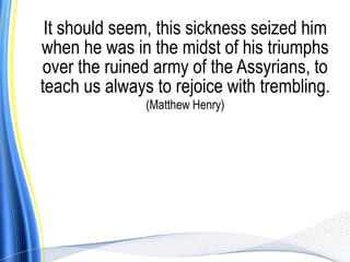 It should seem, this sickness seized him
when he was in the midst of his triumphs
over the ruined army of the Assyrians, to
teach us always to rejoice with trembling.
               (Matthew Henry)
 