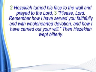 2 Hezekiah turned his face to the wall and
   prayed to the Lord, 3 "Please, Lord.
Remember how I have served you faithfully
and with wholehearted devotion, and how I
have carried out your will." Then Hezekiah
               wept bitterly.
 