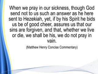 When we pray in our sickness, though God
 send not to us such an answer as he here
sent to Hezekiah, yet, if by his Spirit he bids
  us be of good cheer, assures us that our
sins are forgiven, and that, whether we live
  or die, we shall be his, we do not pray in
                     vain.
         (Matthew Henry Concise Commentary)
 