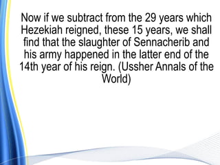 Now if we subtract from the 29 years which
Hezekiah reigned, these 15 years, we shall
 find that the slaughter of Sennacherib and
 his army happened in the latter end of the
14th year of his reign. (Ussher Annals of the
                    World)
 