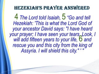 4 The Lord told Isaiah, 5 “Go and tell
  Hezekiah: 'This is what the Lord God of
 your ancestor David says: "I have heard
your prayer; I have seen your tears. Look, I
  will add fifteen years to your life, 6 and
 rescue you and this city from the king of
       Assyria. I will shield this city." ' "
 