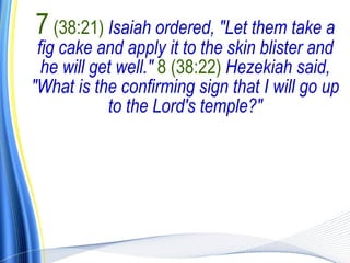 7 (38:21) Isaiah ordered, "Let them take a
 fig cake and apply it to the skin blister and
  he will get well." 8 (38:22) Hezekiah said,
"What is the confirming sign that I will go up
            to the Lord's temple?"
 
