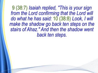 9 (38:7) Isaiah replied, "This is your sign
from the Lord confirming that the Lord will
do what he has said: 10 (38:8) Look, I will
make the shadow go back ten steps on the
stairs of Ahaz." And then the shadow went
              back ten steps.
 