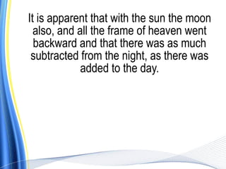 It is apparent that with the sun the moon
  also, and all the frame of heaven went
  backward and that there was as much
 subtracted from the night, as there was
             added to the day.
 